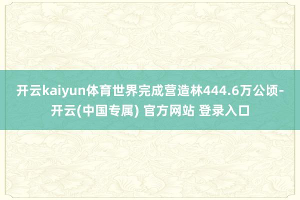 开云kaiyun体育世界完成营造林444.6万公顷-开云(中国专属) 官方网站 登录入口