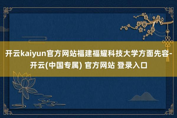 开云kaiyun官方网站福建福耀科技大学方面先容-开云(中国专属) 官方网站 登录入口