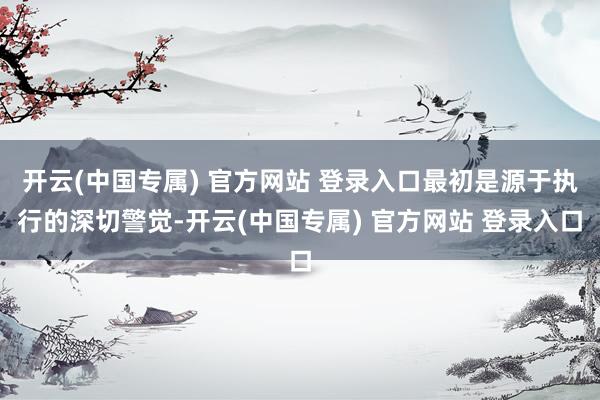 开云(中国专属) 官方网站 登录入口最初是源于执行的深切警觉-开云(中国专属) 官方网站 登录入口