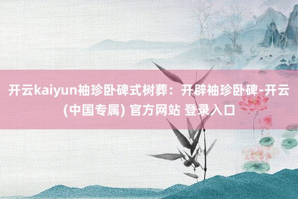开云kaiyun袖珍卧碑式树葬：开辟袖珍卧碑-开云(中国专属) 官方网站 登录入口