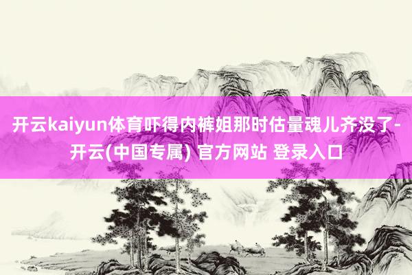开云kaiyun体育吓得内裤姐那时估量魂儿齐没了-开云(中国专属) 官方网站 登录入口