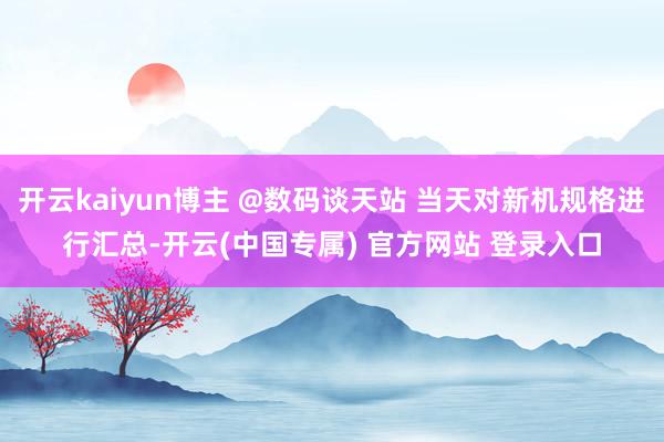 开云kaiyun博主 @数码谈天站 当天对新机规格进行汇总-开云(中国专属) 官方网站 登录入口