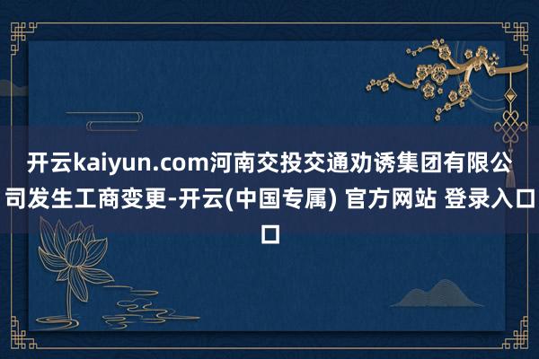 开云kaiyun.com河南交投交通劝诱集团有限公司发生工商变更-开云(中国专属) 官方网站 登录入口