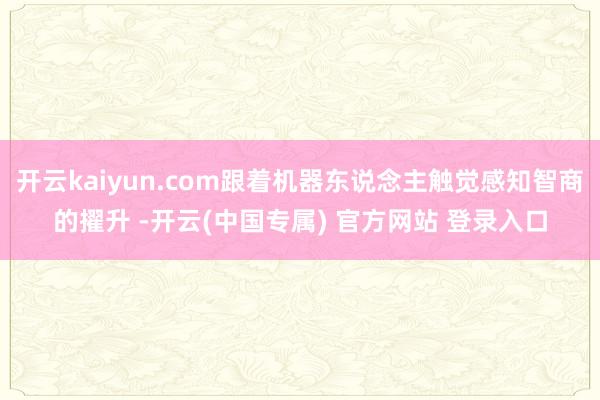 开云kaiyun.com跟着机器东说念主触觉感知智商的擢升 -开云(中国专属) 官方网站 登录入口