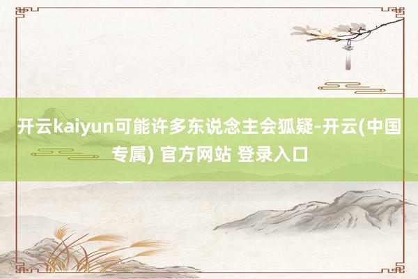 开云kaiyun可能许多东说念主会狐疑-开云(中国专属) 官方网站 登录入口