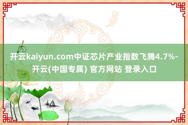 开云kaiyun.com中证芯片产业指数飞腾4.7%-开云(中国专属) 官方网站 登录入口