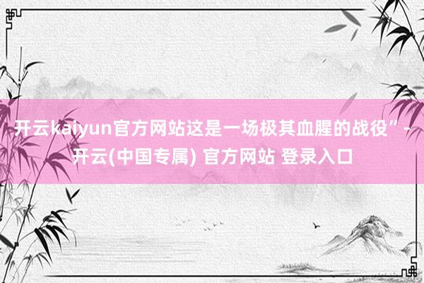 开云kaiyun官方网站这是一场极其血腥的战役”-开云(中国专属) 官方网站 登录入口