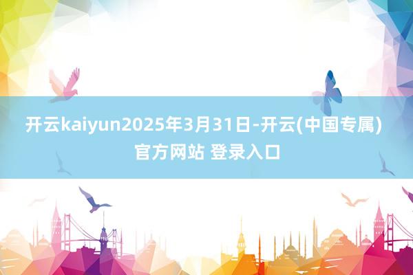 开云kaiyun2025年3月31日-开云(中国专属) 官方网站 登录入口