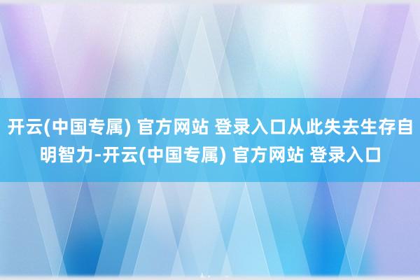开云(中国专属) 官方网站 登录入口从此失去生存自明智力-开云(中国专属) 官方网站 登录入口