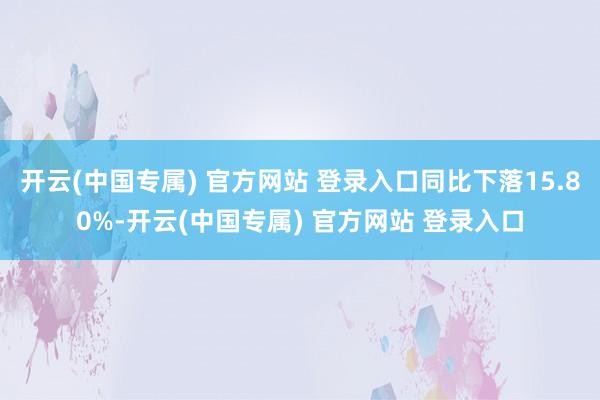 开云(中国专属) 官方网站 登录入口同比下落15.80%-开云(中国专属) 官方网站 登录入口