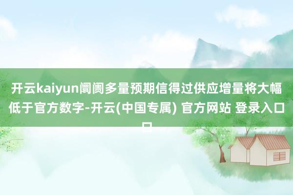 开云kaiyun阛阓多量预期信得过供应增量将大幅低于官方数字-开云(中国专属) 官方网站 登录入口