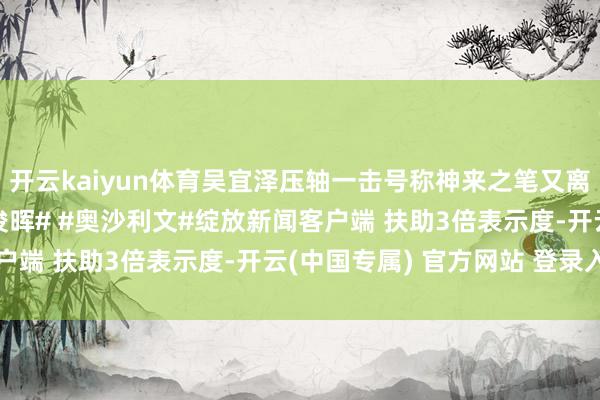 开云kaiyun体育吴宜泽压轴一击号称神来之笔又离谱相配#斯诺克# #丁俊晖# #奥沙利文#绽放新闻客户端 扶助3倍表示度-开云(中国专属) 官方网站 登录入口