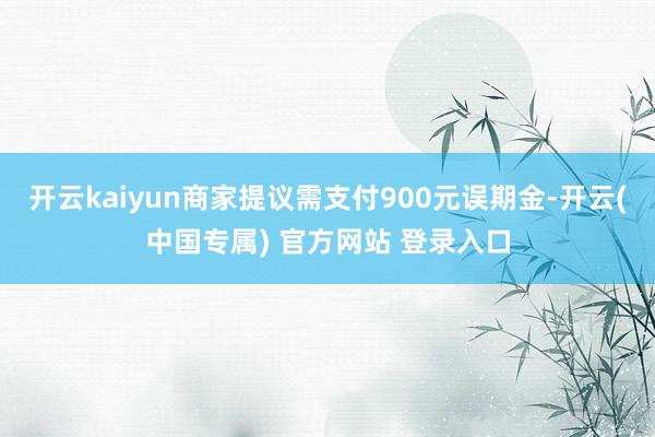 开云kaiyun商家提议需支付900元误期金-开云(中国专属) 官方网站 登录入口