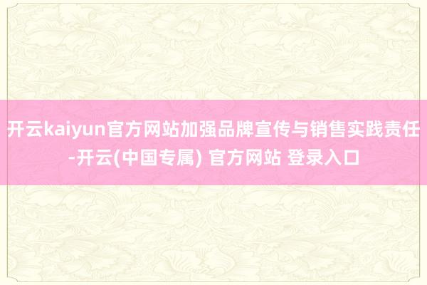 开云kaiyun官方网站加强品牌宣传与销售实践责任-开云(中国专属) 官方网站 登录入口