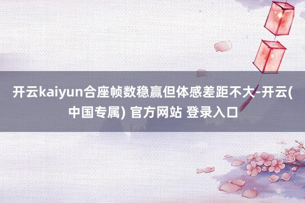 开云kaiyun合座帧数稳赢但体感差距不大-开云(中国专属) 官方网站 登录入口