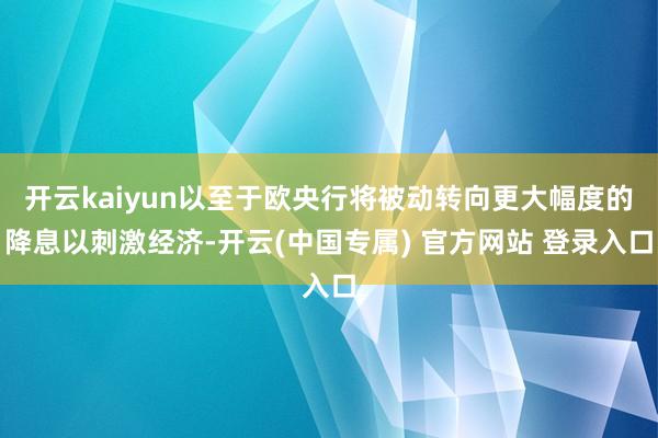 开云kaiyun以至于欧央行将被动转向更大幅度的降息以刺激经济-开云(中国专属) 官方网站 登录入口