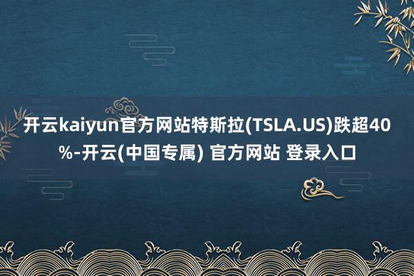 开云kaiyun官方网站特斯拉(TSLA.US)跌超40%-开云(中国专属) 官方网站 登录入口