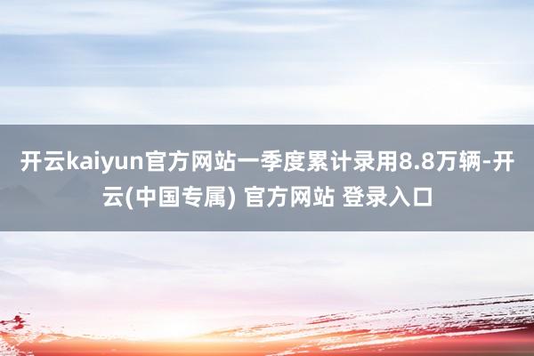 开云kaiyun官方网站一季度累计录用8.8万辆-开云(中国专属) 官方网站 登录入口