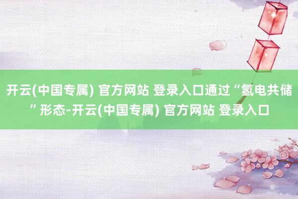 开云(中国专属) 官方网站 登录入口通过“氢电共储”形态-开云(中国专属) 官方网站 登录入口