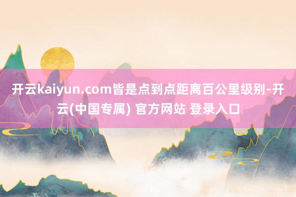 开云kaiyun.com皆是点到点距离百公里级别-开云(中国专属) 官方网站 登录入口