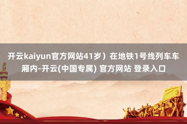 开云kaiyun官方网站41岁）在地铁1号线列车车厢内-开云(中国专属) 官方网站 登录入口