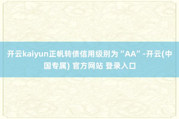 开云kaiyun正帆转债信用级别为“AA”-开云(中国专属) 官方网站 登录入口