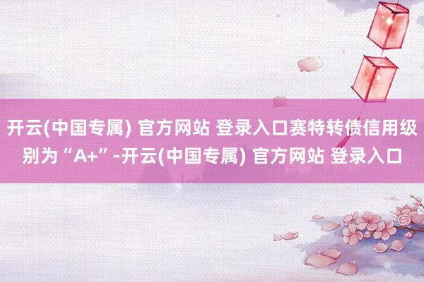 开云(中国专属) 官方网站 登录入口赛特转债信用级别为“A+”-开云(中国专属) 官方网站 登录入口