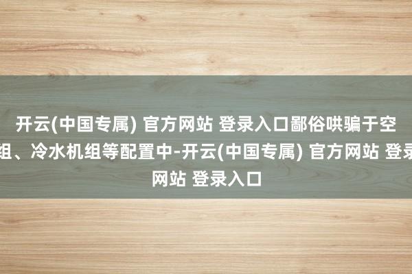 开云(中国专属) 官方网站 登录入口鄙俗哄骗于空调机组、冷水机组等配置中-开云(中国专属) 官方网站 登录入口
