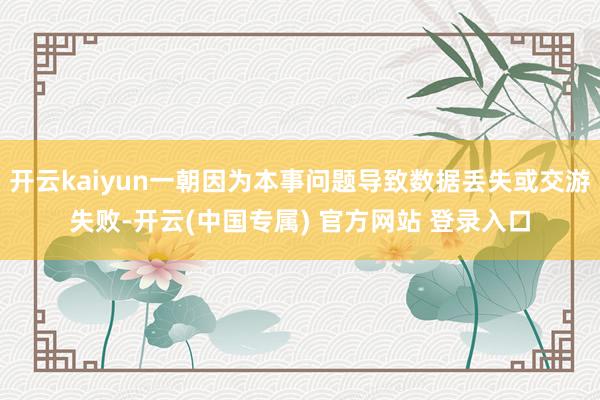 开云kaiyun一朝因为本事问题导致数据丢失或交游失败-开云(中国专属) 官方网站 登录入口