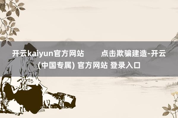 开云kaiyun官方网站        点击欺骗建造-开云(中国专属) 官方网站 登录入口