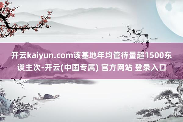 开云kaiyun.com该基地年均管待量超1500东谈主次-开云(中国专属) 官方网站 登录入口