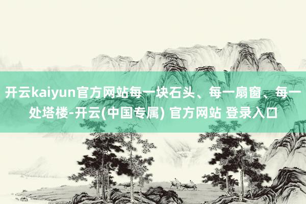 开云kaiyun官方网站每一块石头、每一扇窗、每一处塔楼-开云(中国专属) 官方网站 登录入口