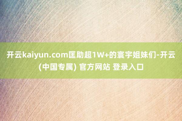 开云kaiyun.com匡助超1W+的寰宇姐妹们-开云(中国专属) 官方网站 登录入口