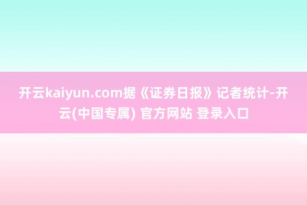 开云kaiyun.com 据《证券日报》记者统计-开云(中国专属) 官方网站 登录入口