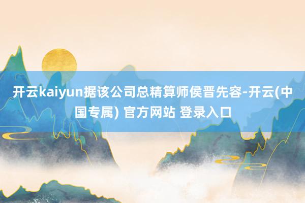 开云kaiyun据该公司总精算师侯晋先容-开云(中国专属) 官方网站 登录入口