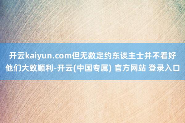 开云kaiyun.com但无数定约东谈主士并不看好他们大致顺利-开云(中国专属) 官方网站 登录入口