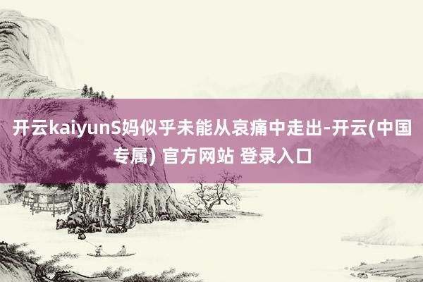 开云kaiyunS妈似乎未能从哀痛中走出-开云(中国专属) 官方网站 登录入口