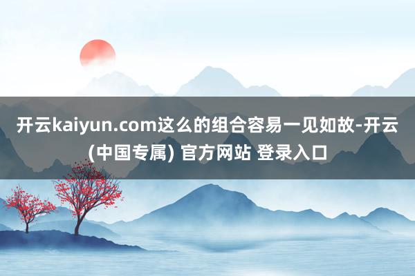 开云kaiyun.com这么的组合容易一见如故-开云(中国专属) 官方网站 登录入口