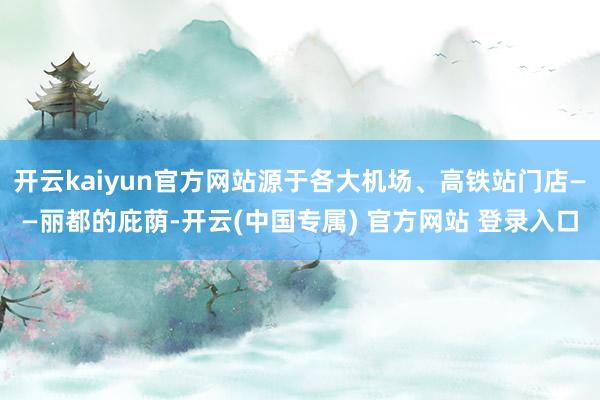 开云kaiyun官方网站源于各大机场、高铁站门店——丽都的庇荫-开云(中国专属) 官方网站 登录入口
