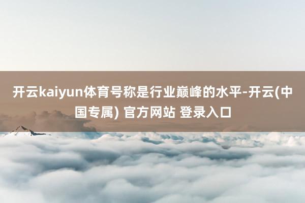 开云kaiyun体育号称是行业巅峰的水平-开云(中国专属) 官方网站 登录入口