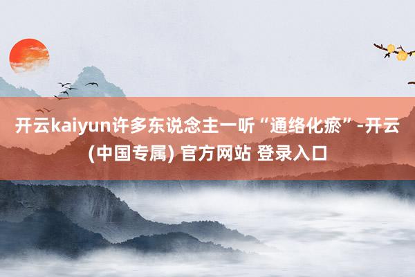 开云kaiyun许多东说念主一听“通络化瘀”-开云(中国专属) 官方网站 登录入口