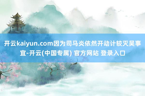 开云kaiyun.com因为司马炎依然开动计较灭吴事宜-开云(中国专属) 官方网站 登录入口