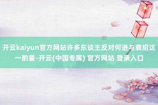 开云kaiyun官方网站许多东谈主反对何进与袁绍这一酌量-开云(中国专属) 官方网站 登录入口