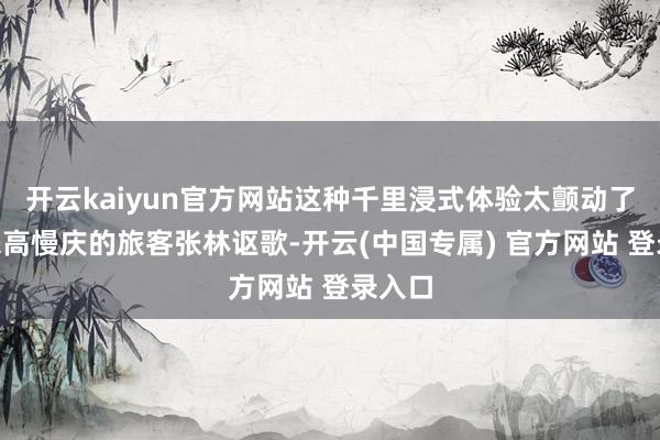 开云kaiyun官方网站这种千里浸式体验太颤动了！”来高慢庆的旅客张林讴歌-开云(中国专属) 官方网站 登录入口