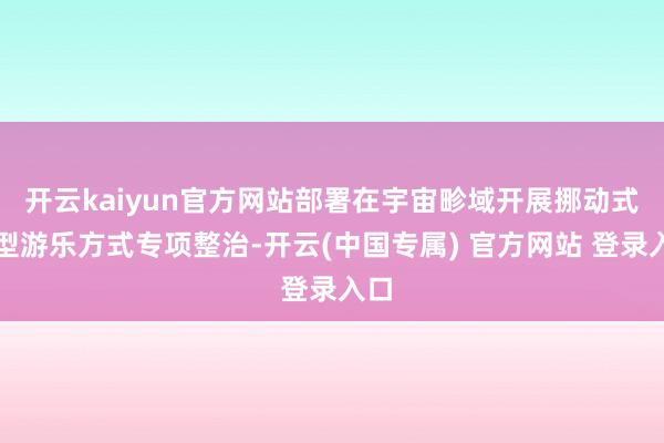 开云kaiyun官方网站部署在宇宙畛域开展挪动式大型游乐方式专项整治-开云(中国专属) 官方网站 登录入口