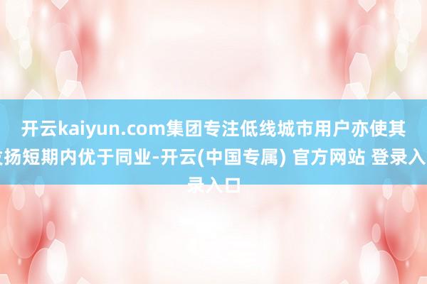开云kaiyun.com集团专注低线城市用户亦使其发扬短期内优于同业-开云(中国专属) 官方网站 登录入口