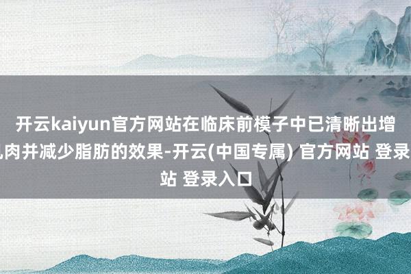 开云kaiyun官方网站在临床前模子中已清晰出增多肌肉并减少脂肪的效果-开云(中国专属) 官方网站 登录入口