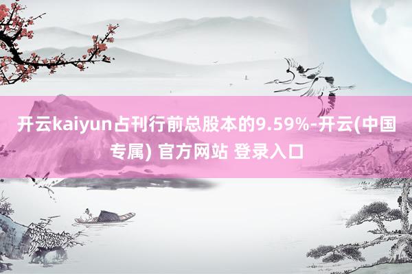 开云kaiyun占刊行前总股本的9.59%-开云(中国专属) 官方网站 登录入口