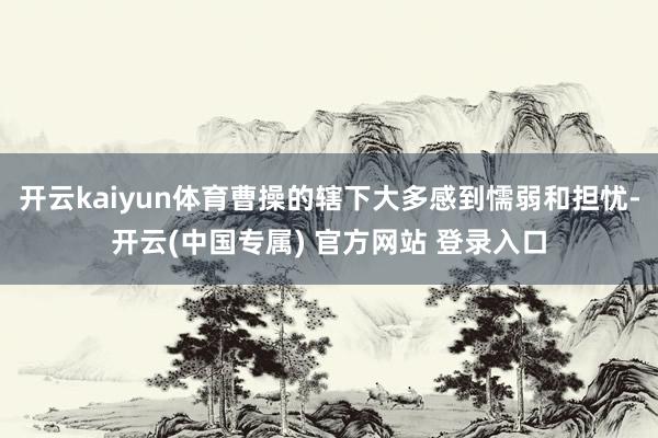 开云kaiyun体育曹操的辖下大多感到懦弱和担忧-开云(中国专属) 官方网站 登录入口