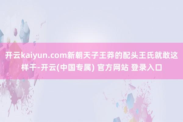 开云kaiyun.com新朝天子王莽的配头王氏就敢这样干-开云(中国专属) 官方网站 登录入口
